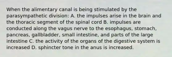 When the alimentary canal is being stimulated by the parasympathetic division: A. the impulses arise in <a href='https://www.questionai.com/knowledge/kLMtJeqKp6-the-brain' class='anchor-knowledge'>the brain</a> and the thoracic segment of <a href='https://www.questionai.com/knowledge/kkAfzcJHuZ-the-spinal-cord' class='anchor-knowledge'>the spinal cord</a> B. impulses are conducted along the vagus nerve to the esophagus, stomach, pancreas, gallbladder, small intestine, and parts of the large intestine C. the activity of the organs of the digestive system is increased D. sphincter tone in the anus is increased.