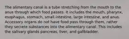 The alimentary canal is a tube stretching from the mouth to the anus through which food passes. It includes the mouth, pharynx, esophagus, stomach, small intestine, large intestine, and anus. Accessory organs do not have food pass through them, rather they secrete substances into the alimentary canal. This includes the salivary glands pancreas, liver, and gallbladder.