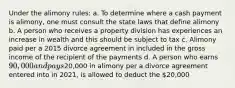 Under the alimony rules: a. To determine where a cash payment is alimony, one must consult the state laws that define alimony b. A person who receives a property division has experiences an increase in wealth and this should be subject to tax c. Alimony paid per a 2015 divorce agreement in included in the gross income of the recipient of the payments d. A person who earns 90,000 and pays20,000 in alimony per a divorce agreement entered into in 2021, is allowed to deduct the 20,000