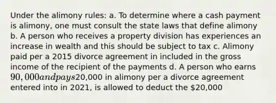 Under the alimony rules: a. To determine where a cash payment is alimony, one must consult the state laws that define alimony b. A person who receives a property division has experiences an increase in wealth and this should be subject to tax c. Alimony paid per a 2015 divorce agreement in included in the gross income of the recipient of the payments d. A person who earns 90,000 and pays20,000 in alimony per a divorce agreement entered into in 2021, is allowed to deduct the 20,000