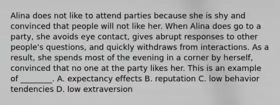 Alina does not like to attend parties because she is shy and convinced that people will not like her. When Alina does go to a party, she avoids eye contact, gives abrupt responses to other people's questions, and quickly withdraws from interactions. As a result, she spends most of the evening in a corner by herself, convinced that no one at the party likes her. This is an example of ________. A. expectancy effects B. reputation C. low behavior tendencies D. low extraversion