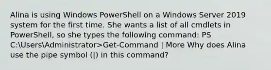 Alina is using Windows PowerShell on a Windows Server 2019 system for the first time. She wants a list of all cmdlets in PowerShell, so she types the following command: PS C:UsersAdministrator>Get-Command | More Why does Alina use the pipe symbol (|) in this command?