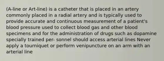 (A-line or Art-line) is a catheter that is placed in an artery commonly placed in a radial artery and is typically used to provide accurate and continuous measurement of a patient's blood pressure used to collect blood gas and other blood specimens and for the administration of drugs such as dopamine specially trained per- sonnel should access arterial lines Never apply a tourniquet or perform venipuncture on an arm with an arterial line