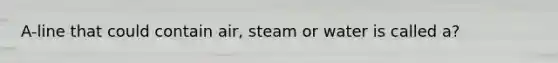 A-line that could contain air, steam or water is called a?