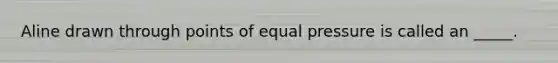 Aline drawn through points of equal pressure is called an _____.