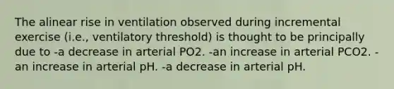 The alinear rise in ventilation observed during incremental exercise (i.e., ventilatory threshold) is thought to be principally due to -a decrease in arterial PO2. -an increase in arterial PCO2. -an increase in arterial pH. -a decrease in arterial pH.