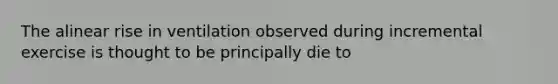 The alinear rise in ventilation observed during incremental exercise is thought to be principally die to