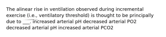 The alinear rise in ventilation observed during incremental exercise (i.e., ventilatory threshold) is thought to be principally due to ___. increased arterial pH decreased arterial PO2 decreased arterial pH increased arterial PCO2