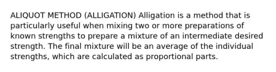 ALIQUOT METHOD (ALLIGATION) Alligation is a method that is particularly useful when mixing two or more preparations of known strengths to prepare a mixture of an intermediate desired strength. The final mixture will be an average of the individual strengths, which are calculated as proportional parts.