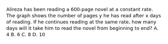 Alireza has been reading a 600-page novel at a constant rate. The graph shows the number of pages y he has read after x days of reading. If he continues reading at the same rate, how many days will it take him to read the novel from beginning to end? A. 4 B. 6 C. 8 D. 10