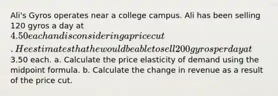 Ali's Gyros operates near a college campus. Ali has been selling 120 gyros a day at 4.50 each and is considering a price cut. He estimates that he would be able to sell 200 gyros per day at3.50 each. a. Calculate the price elasticity of demand using the midpoint formula. b. Calculate the change in revenue as a result of the price cut.