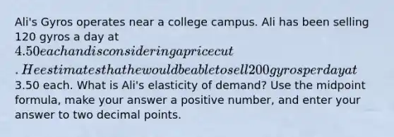 Ali's Gyros operates near a college campus. Ali has been selling 120 gyros a day at 4.50 each and is considering a price cut. He estimates that he would be able to sell 200 gyros per day at3.50 each. What is Ali's elasticity of demand? Use the midpoint formula, make your answer a positive number, and enter your answer to two decimal points.