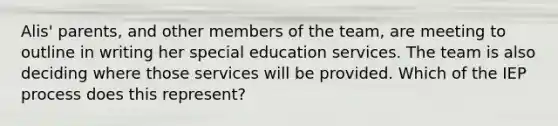 Alis' parents, and other members of the team, are meeting to outline in writing her special education services. The team is also deciding where those services will be provided. Which of the IEP process does this represent?