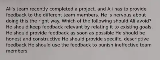 Ali's team recently completed a project, and Ali has to provide feedback to the different team members. He is nervous about doing this the right way. Which of the following should Ali avoid? He should keep feedback relevant by relating it to existing goals. He should provide feedback as soon as possible He should be honest and constructive He should provide specific, descriptive feedback He should use the feedback to punish ineffective team members