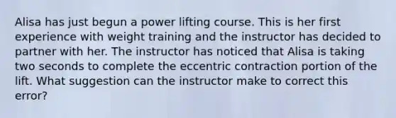 Alisa has just begun a power lifting course. This is her first experience with weight training and the instructor has decided to partner with her. The instructor has noticed that Alisa is taking two seconds to complete the eccentric contraction portion of the lift. What suggestion can the instructor make to correct this error?