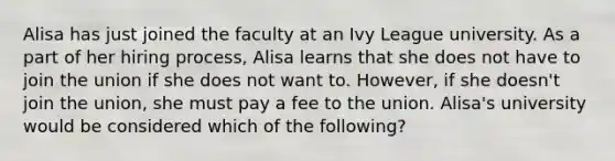 Alisa has just joined the faculty at an Ivy League university. As a part of her hiring process, Alisa learns that she does not have to join the union if she does not want to. However, if she doesn't join the union, she must pay a fee to the union. Alisa's university would be considered which of the following?