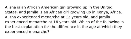 Alisha is an African American girl growing up in the United States, and Jamila is an African girl growing up in Kenya, Africa. Alisha experienced menarche at 12 years old, and Jamila experienced menarche at 16 years old. Which of the following is the best explanation for the difference in the age at which they experienced menarche?