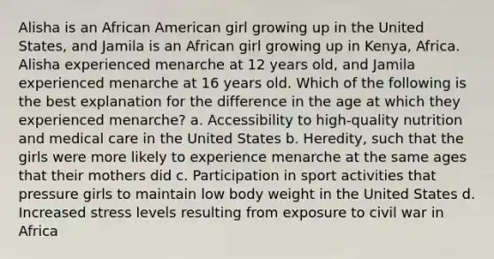 Alisha is an African American girl growing up in the United States, and Jamila is an African girl growing up in Kenya, Africa. Alisha experienced menarche at 12 years old, and Jamila experienced menarche at 16 years old. Which of the following is the best explanation for the difference in the age at which they experienced menarche? a. Accessibility to high-quality nutrition and medical care in the United States b. Heredity, such that the girls were more likely to experience menarche at the same ages that their mothers did c. Participation in sport activities that pressure girls to maintain low body weight in the United States d. Increased stress levels resulting from exposure to civil war in Africa