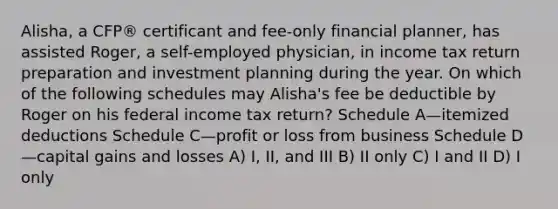 Alisha, a CFP® certificant and fee-only financial planner, has assisted Roger, a self-employed physician, in income tax return preparation and investment planning during the year. On which of the following schedules may Alisha's fee be deductible by Roger on his federal income tax return? Schedule A—itemized deductions Schedule C—profit or loss from business Schedule D—capital gains and losses A) I, II, and III B) II only C) I and II D) I only