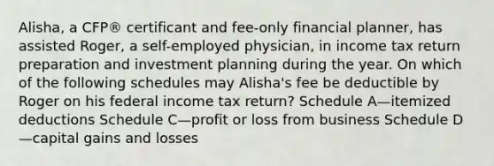 Alisha, a CFP® certificant and fee-only financial planner, has assisted Roger, a self-employed physician, in income tax return preparation and investment planning during the year. On which of the following schedules may Alisha's fee be deductible by Roger on his federal income tax return? Schedule A—itemized deductions Schedule C—profit or loss from business Schedule D—capital gains and losses