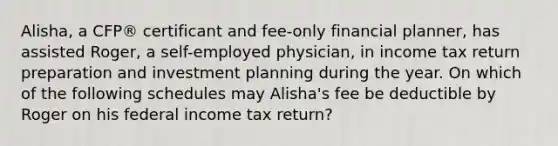 Alisha, a CFP® certificant and fee-only financial planner, has assisted Roger, a self-employed physician, in income tax return preparation and investment planning during the year. On which of the following schedules may Alisha's fee be deductible by Roger on his federal income tax return?