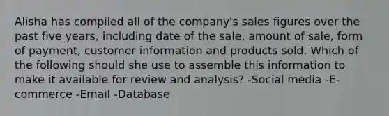 Alisha has compiled all of the company's sales figures over the past five years, including date of the sale, amount of sale, form of payment, customer information and products sold. Which of the following should she use to assemble this information to make it available for review and analysis? -Social media -E-commerce -Email -Database