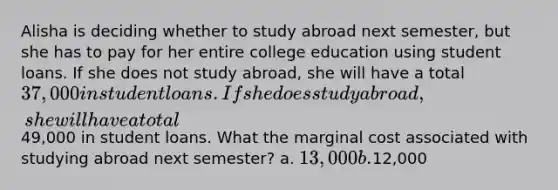 Alisha is deciding whether to study abroad next semester, but she has to pay for her entire college education using student loans. If she does not study abroad, she will have a total 37,000 in student loans. If she does study abroad, she will have a total49,000 in student loans. What the marginal cost associated with studying abroad next semester? a. 13,000 b.12,000