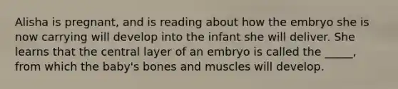 Alisha is pregnant, and is reading about how the embryo she is now carrying will develop into the infant she will deliver. She learns that the central layer of an embryo is called the _____, from which the baby's bones and muscles will develop.