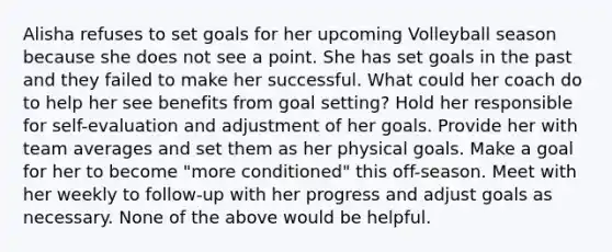 Alisha refuses to set goals for her upcoming Volleyball season because she does not see a point. She has set goals in the past and they failed to make her successful. What could her coach do to help her see benefits from goal setting? Hold her responsible for self-evaluation and adjustment of her goals. Provide her with team averages and set them as her physical goals. Make a goal for her to become "more conditioned" this off-season. Meet with her weekly to follow-up with her progress and adjust goals as necessary. None of the above would be helpful.