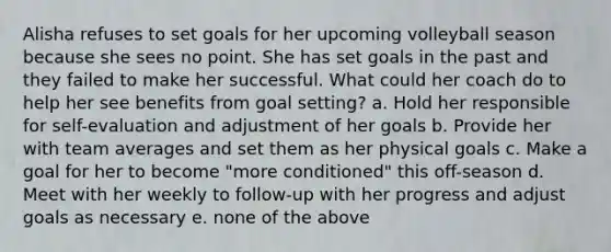 Alisha refuses to set goals for her upcoming volleyball season because she sees no point. She has set goals in the past and they failed to make her successful. What could her coach do to help her see benefits from goal setting? a. Hold her responsible for self-evaluation and adjustment of her goals b. Provide her with team averages and set them as her physical goals c. Make a goal for her to become "more conditioned" this off-season d. Meet with her weekly to follow-up with her progress and adjust goals as necessary e. none of the above