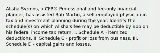 Alisha Syrmos, a CFP® Professional and fee-only financial planner, has assisted Bob Martin, a self-employed physician in tax and investment planning during the year. Identify the schedule(s) on which Alisha's fee may be deductible by Bob on his federal income tax return. I. Schedule A - itemized deductions. II. Schedule C - profit or loss from business. III. Schedule D - capital gains and losses.