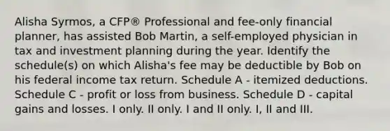 Alisha Syrmos, a CFP® Professional and fee-only financial planner, has assisted Bob Martin, a self-employed physician in tax and investment planning during the year. Identify the schedule(s) on which Alisha's fee may be deductible by Bob on his federal income tax return. Schedule A - itemized deductions. Schedule C - profit or loss from business. Schedule D - capital gains and losses. I only. II only. I and II only. I, II and III.