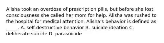 Alisha took an overdose of prescription pills, but before she lost consciousness she called her mom for help. Alisha was rushed to the hospital for medical attention. Alisha's behavior is defined as _____. A. self-destructive behavior B. suicide ideation C. deliberate suicide D. parasuicide