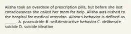 Alisha took an overdose of prescription pills, but before she lost consciousness she called her mom for help. Alisha was rushed to the hospital for medical attention. Alisha's behavior is defined as ______. A. parasuicide B. self-destructive behavior C. deliberate suicide D. suicide ideation