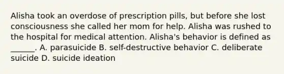 Alisha took an overdose of prescription pills, but before she lost consciousness she called her mom for help. Alisha was rushed to the hospital for medical attention. Alisha's behavior is defined as ______. A. parasuicide B. self-destructive behavior C. deliberate suicide D. suicide ideation