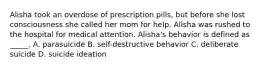 Alisha took an overdose of prescription pills, but before she lost consciousness she called her mom for help. Alisha was rushed to the hospital for medical attention. Alisha's behavior is defined as _____. A. parasuicide B. self-destructive behavior C. deliberate suicide D. suicide ideation