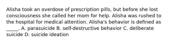 Alisha took an overdose of prescription pills, but before she lost consciousness she called her mom for help. Alisha was rushed to the hospital for medical attention. Alisha's behavior is defined as _____. A. parasuicide B. self-destructive behavior C. deliberate suicide D. suicide ideation