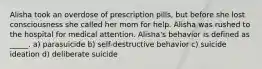 Alisha took an overdose of prescription pills, but before she lost consciousness she called her mom for help. Alisha was rushed to the hospital for medical attention. Alisha's behavior is defined as _____. a) parasuicide b) self-destructive behavior c) suicide ideation d) deliberate suicide