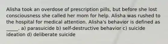 Alisha took an overdose of prescription pills, but before she lost consciousness she called her mom for help. Alisha was rushed to the hospital for medical attention. Alisha's behavior is defined as _____. a) parasuicide b) self-destructive behavior c) suicide ideation d) deliberate suicide