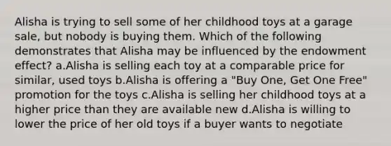 Alisha is trying to sell some of her childhood toys at a garage sale, but nobody is buying them. Which of the following demonstrates that Alisha may be influenced by the endowment effect? a.Alisha is selling each toy at a comparable price for similar, used toys b.Alisha is offering a "Buy One, Get One Free" promotion for the toys c.Alisha is selling her childhood toys at a higher price than they are available new d.Alisha is willing to lower the price of her old toys if a buyer wants to negotiate