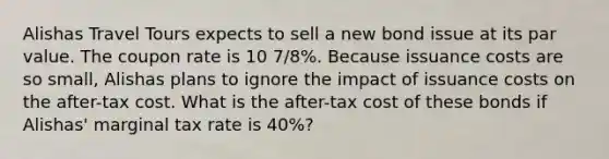 Alishas Travel Tours expects to sell a new bond issue at its par value. The coupon rate is 10 7/8%. Because issuance costs are so small, Alishas plans to ignore the impact of issuance costs on the after-tax cost. What is the after-tax cost of these bonds if Alishas' marginal tax rate is 40%?