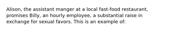 Alison, the assistant manger at a local fast-food restaurant, promises Billy, an hourly employee, a substantial raise in exchange for sexual favors. This is an example of: