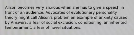 Alison becomes very anxious when she has to give a speech in front of an audience. Advocates of evolutionary personality theory might call Alison's problem an example of anxiety caused by Answers: a fear of social exclusion. conditioning. an inherited temperament. a fear of novel situations.