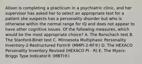 Alison is completing a practicum in a psychiatric clinic, and her supervisor has asked her to select an appropriate test for a patient she suspects has a personality disorder but who is otherwise within the normal range for IQ and does not appear to have other cognitive issues. Of the following measures, which would be the most appropriate choice? A. The Rorschach test B. The Stanford-Binet test C. Minnesota Multiphasic Personality Inventory-2-Restructured Form® (MMPI-2-RF®) D. The HEXACO Personality Inventory Revised (HEXACO PI - R) E. The Myers-Briggs Type Indicator® (MBTI®)