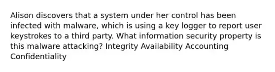 Alison discovers that a system under her control has been infected with malware, which is using a key logger to report user keystrokes to a third party. What information security property is this malware attacking? Integrity Availability Accounting Confidentiality