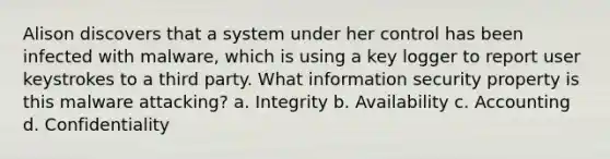 Alison discovers that a system under her control has been infected with malware, which is using a key logger to report user keystrokes to a third party. What information security property is this malware attacking? a. Integrity b. Availability c. Accounting d. Confidentiality