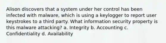 Alison discovers that a system under her control has been infected with malware, which is using a keylogger to report user keystrokes to a third party. What information security property is this malware attacking? a. Integrity b. Accounting c. Confidentiality d. Availability