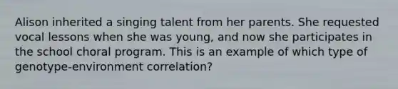 Alison inherited a singing talent from her parents. She requested vocal lessons when she was young, and now she participates in the school choral program. This is an example of which type of genotype-environment correlation?