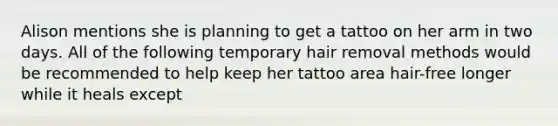 Alison mentions she is planning to get a tattoo on her arm in two days. All of the following temporary hair removal methods would be recommended to help keep her tattoo area hair-free longer while it heals except