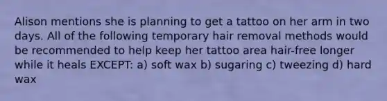 Alison mentions she is planning to get a tattoo on her arm in two days. All of the following temporary hair removal methods would be recommended to help keep her tattoo area hair-free longer while it heals EXCEPT: a) soft wax b) sugaring c) tweezing d) hard wax